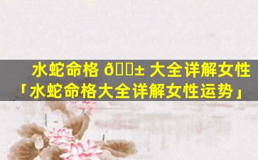 水蛇命格 🐱 大全详解女性「水蛇命格大全详解女性运势」